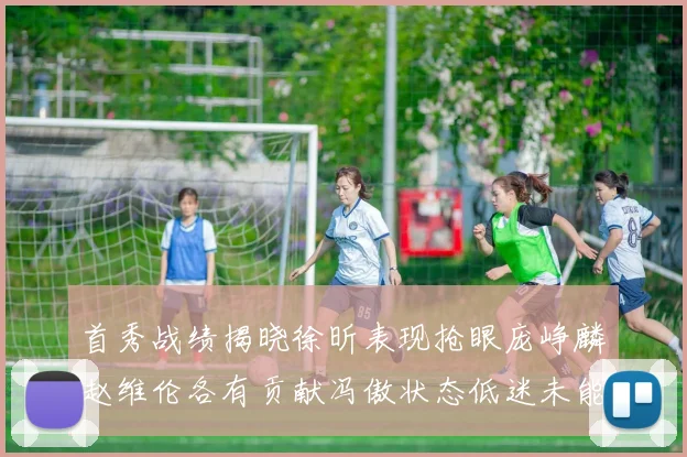 首秀战绩揭晓徐昕表现抢眼庞峥麟赵维伦各有贡献冯傲状态低迷未能得分