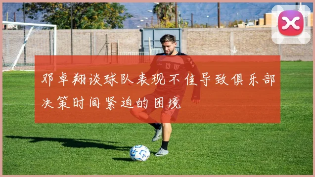 邓卓翔谈球队表现不佳导致俱乐部决策时间紧迫的困境