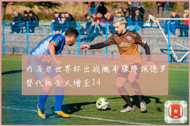 内马尔世界杯出战概率骤降佩德罗替代机会大增至14