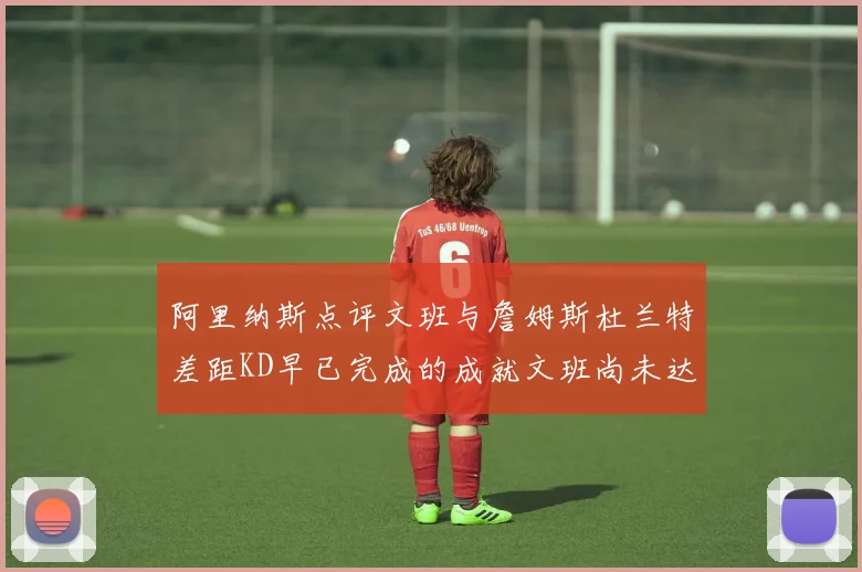 阿里纳斯点评文班与詹姆斯杜兰特差距KD早已完成的成就文班尚未达到