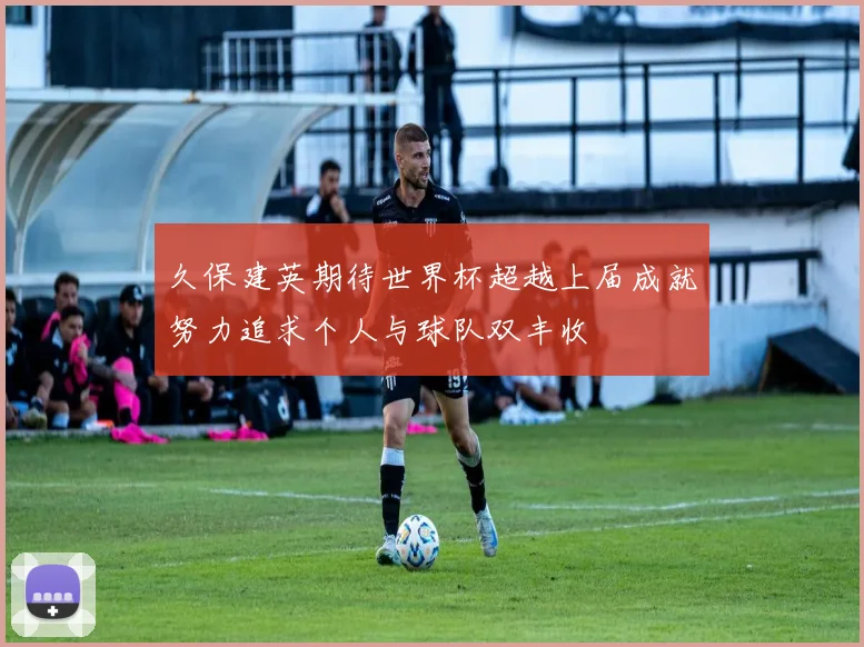久保建英期待世界杯超越上届成就努力追求个人与球队双丰收