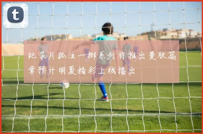 纪录片孤注一掷系列将推出曼联篇章预计明夏精彩上线播出