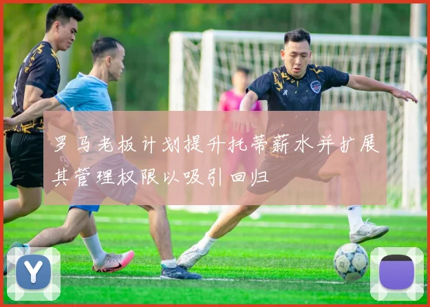 罗马老板计划提升托蒂薪水并扩展其管理权限以吸引回归