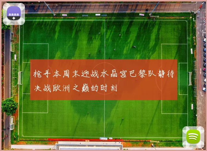 枪手本周末迎战水晶宫巴黎队静待决战欧洲之巅的时刻