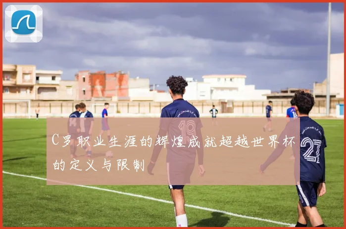 C罗职业生涯的辉煌成就超越世界杯的定义与限制