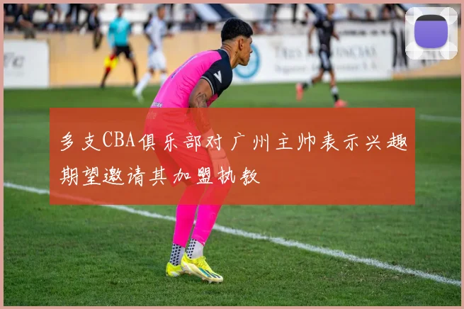 多支CBA俱乐部对广州主帅表示兴趣期望邀请其加盟执教